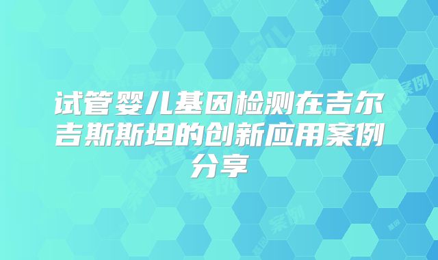 试管婴儿基因检测在吉尔吉斯斯坦的创新应用案例分享