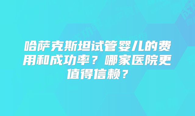 哈萨克斯坦试管婴儿的费用和成功率？哪家医院更值得信赖？