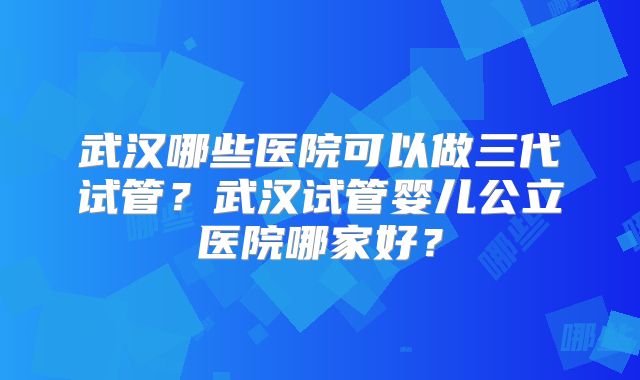 武汉哪些医院可以做三代试管？武汉试管婴儿公立医院哪家好？