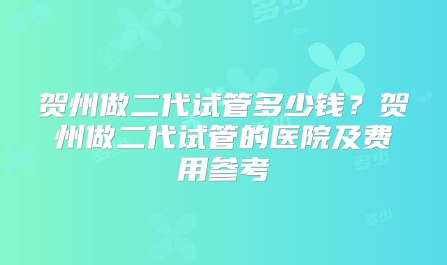 贺州做二代试管多少钱？贺州做二代试管的医院及费用参考