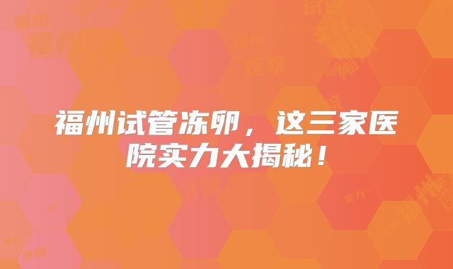 福州试管冻卵，这三家医院实力大揭秘！
