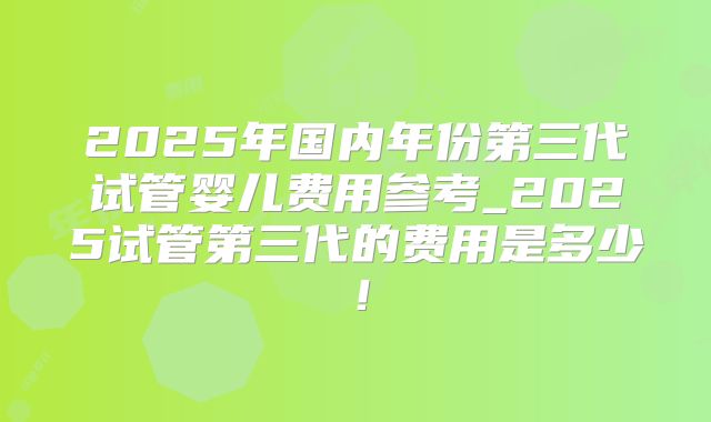 2025年国内年份第三代试管婴儿费用参考_2025试管第三代的费用是多少!