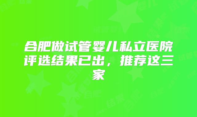 合肥做试管婴儿私立医院评选结果已出,推荐这三家