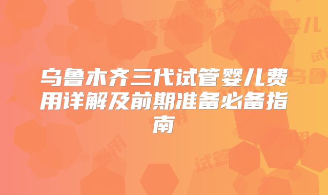 乌鲁木齐三代试管婴儿费用详解及前期准备必备指南