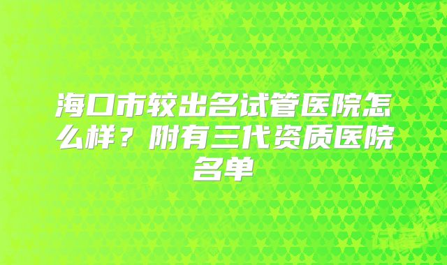 海口市较出名试管医院怎么样？附有三代资质医院名单