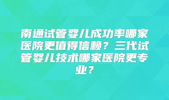 南通试管婴儿成功率哪家医院更值得信赖?三代试管婴儿技术哪家医院更专业?