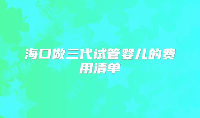 海口做三代试管婴儿的费用清单
