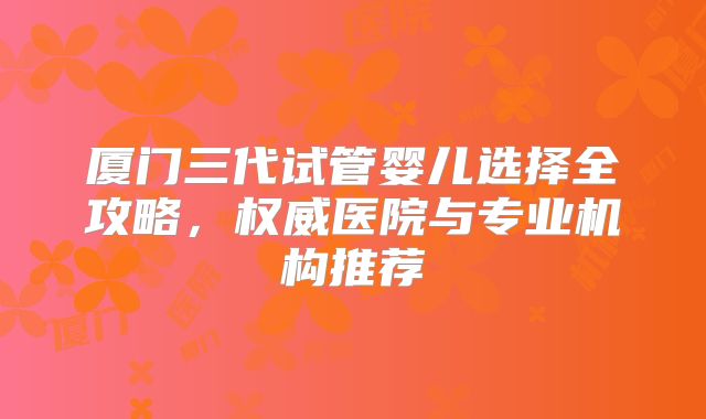 厦门三代试管婴儿选择全攻略，权威医院与专业机构推荐