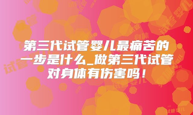 第三代试管婴儿最痛苦的一步是什么_做第三代试管对身体有伤害吗！