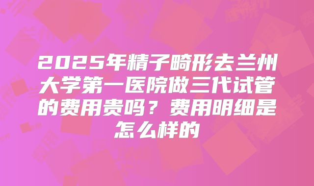 2025年精子畸形去兰州大学第一医院做三代试管的费用贵吗？费用明细是怎么样的