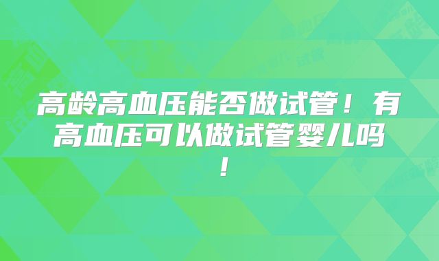 高龄高血压能否做试管!有高血压可以做试管婴儿吗!