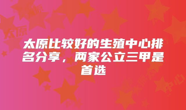 太原比较好的生殖中心排名分享,两家公立三甲是首选