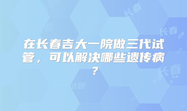 在长春吉大一院做三代试管,可以解决哪些遗传病?