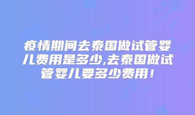 疫情期间去泰国做试管婴儿费用是多少,去泰国做试管婴儿要多少费用！