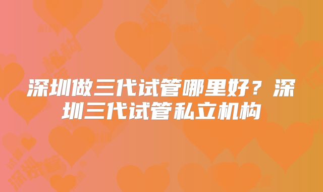 深圳做三代试管哪里好？深圳三代试管私立机构