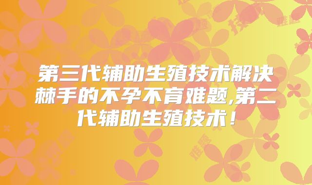 第三代辅助生殖技术解决棘手的不孕不育难题,第二代辅助生殖技术！