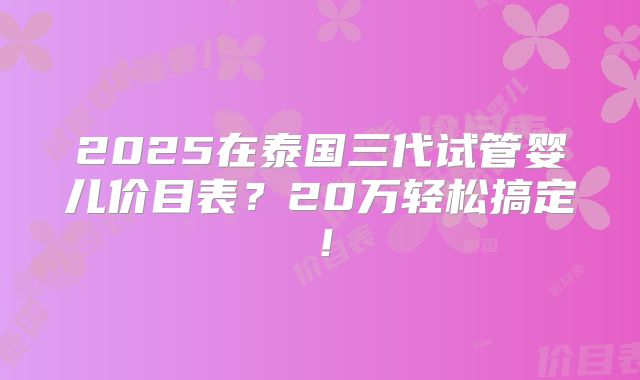 2025在泰国三代试管婴儿价目表?20万轻松搞定!