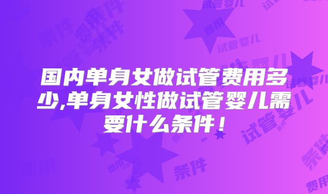 国内单身女做试管费用多少,单身女性做试管婴儿需要什么条件！