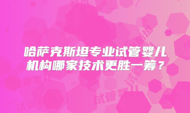 哈萨克斯坦专业试管婴儿机构哪家技术更胜一筹?