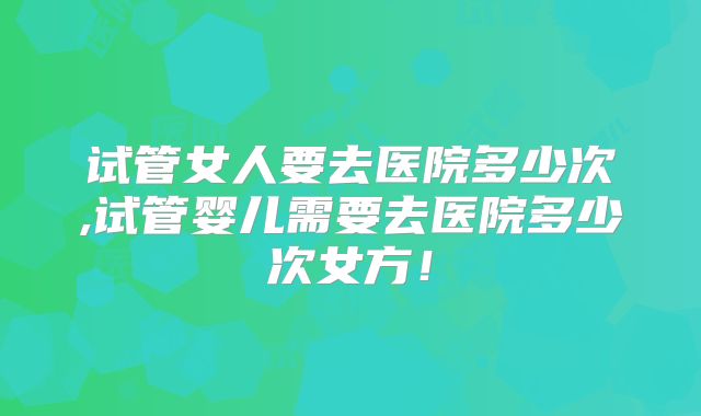 试管女人要去医院多少次,试管婴儿需要去医院多少次女方!