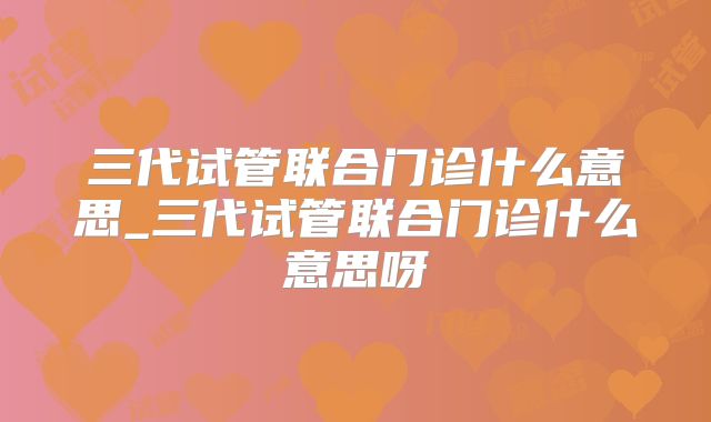 三代试管联合门诊什么意思_三代试管联合门诊什么意思呀