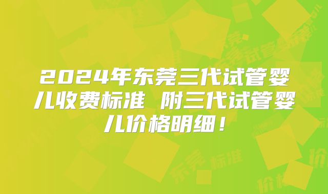 2024年东莞三代试管婴儿收费标准 附三代试管婴儿价格明细！