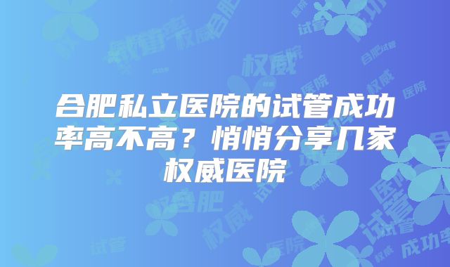 合肥私立医院的试管成功率高不高？悄悄分享几家权威医院