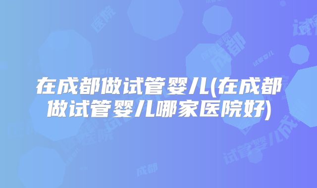 在成都做试管婴儿(在成都做试管婴儿哪家医院好)
