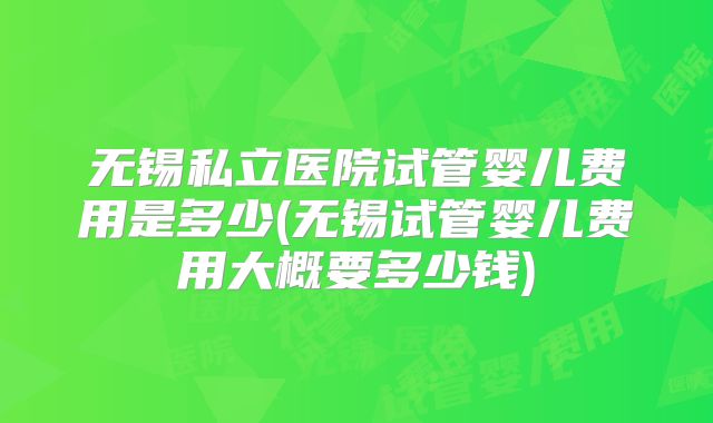 无锡私立医院试管婴儿费用是多少(无锡试管婴儿费用大概要多少钱)