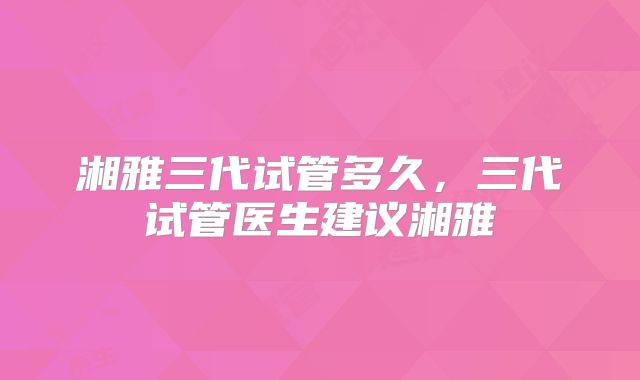 湘雅三代试管多久,三代试管医生建议湘雅