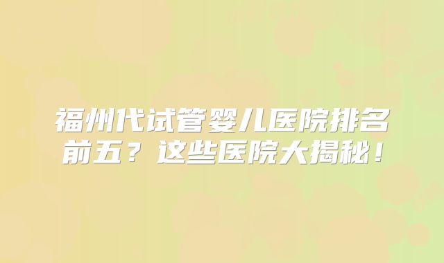 福州代试管婴儿医院排名前五？这些医院大揭秘！