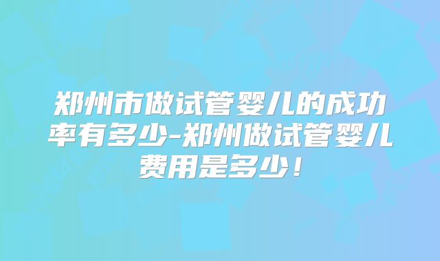 郑州市做试管婴儿的成功率有多少-郑州做试管婴儿费用是多少!