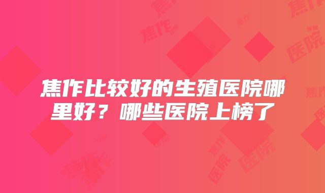 焦作比较好的生殖医院哪里好？哪些医院上榜了