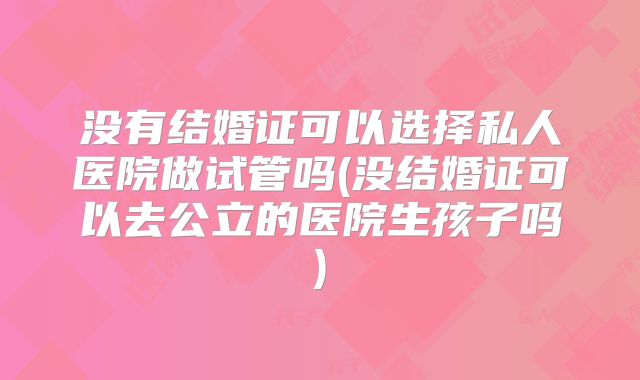 没有结婚证可以选择私人医院做试管吗(没结婚证可以去公立的医院生孩子吗)