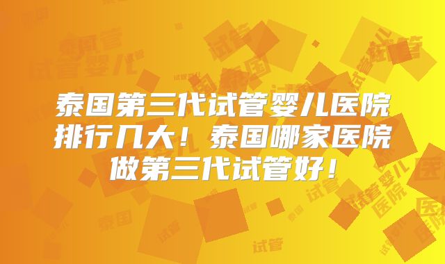 泰国第三代试管婴儿医院排行几大!泰国哪家医院做第三代试管好!