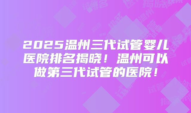 2025温州三代试管婴儿医院排名揭晓!温州可以做第三代试管的医院!