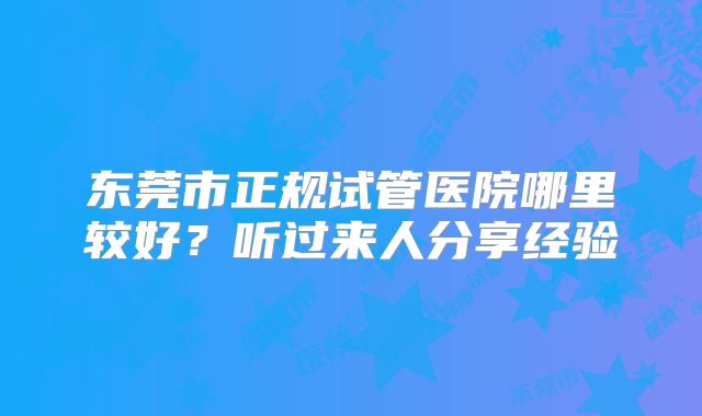 东莞市正规试管医院哪里较好?听过来人分享经验
