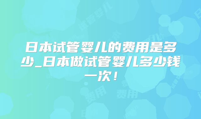 日本试管婴儿的费用是多少_日本做试管婴儿多少钱一次！