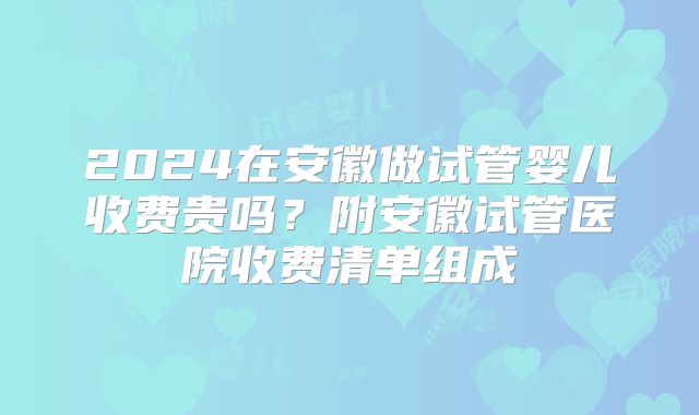 2024在安徽做试管婴儿收费贵吗?附安徽试管医院收费清单组成