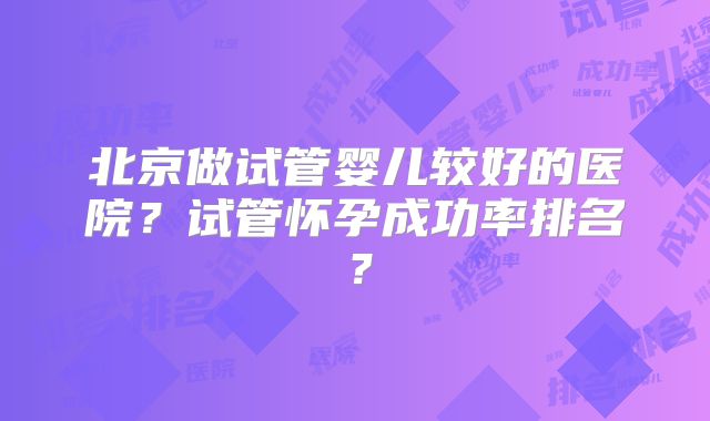 北京做试管婴儿较好的医院？试管怀孕成功率排名？