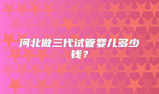河北做三代试管婴儿多少钱?