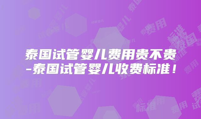 泰国试管婴儿费用贵不贵-泰国试管婴儿收费标准!