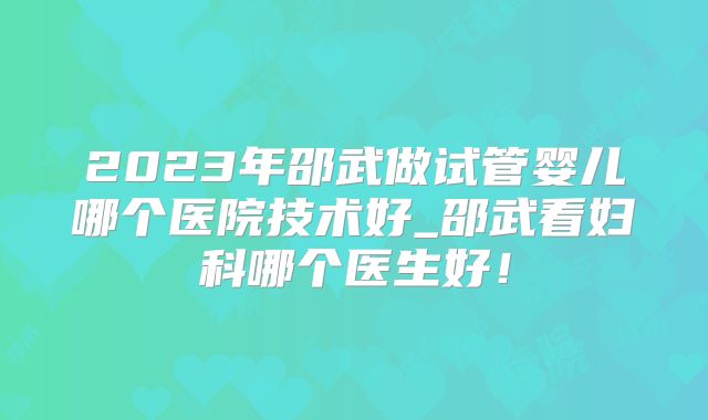 2023年邵武做试管婴儿哪个医院技术好_邵武看妇科哪个医生好!