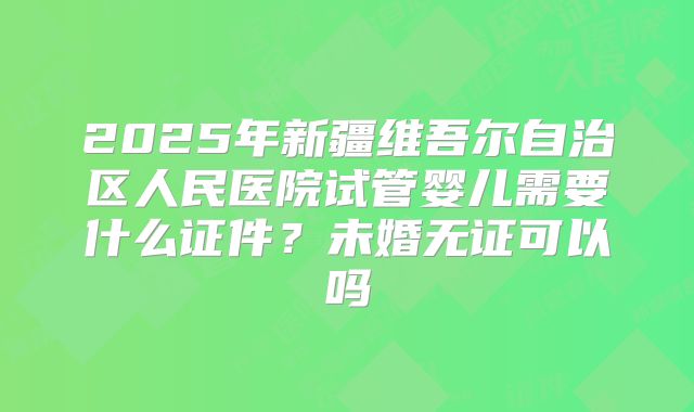 2025年新疆维吾尔自治区人民医院试管婴儿需要什么证件？未婚无证可以吗