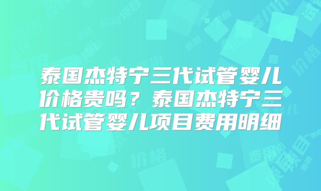 泰国杰特宁三代试管婴儿价格贵吗？泰国杰特宁三代试管婴儿项目费用明细