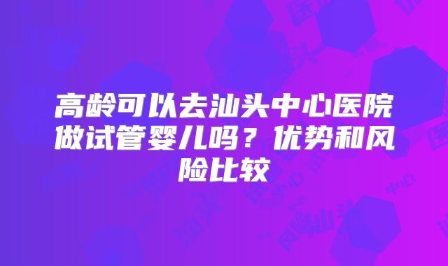 高龄可以去汕头中心医院做试管婴儿吗?优势和风险比较