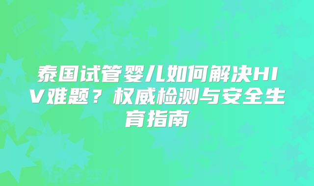 泰国试管婴儿如何解决HIV难题？权威检测与安全生育指南