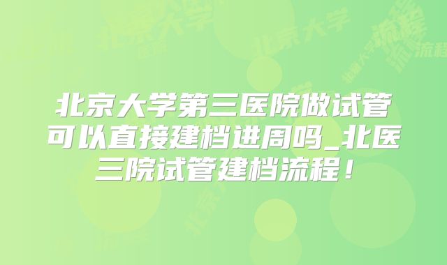 北京大学第三医院做试管可以直接建档进周吗_北医三院试管建档流程!