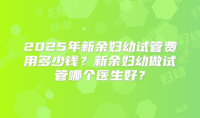2025年新余妇幼试管费用多少钱?新余妇幼做试管哪个医生好?