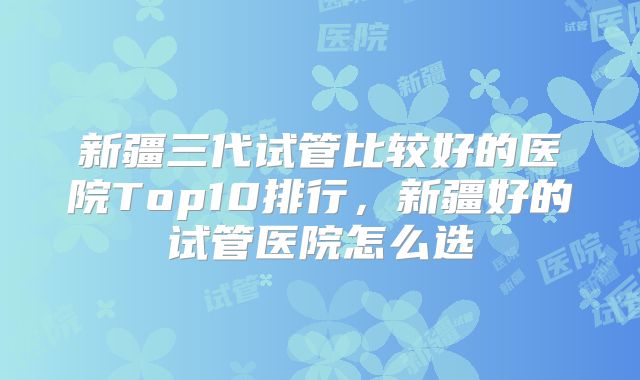新疆三代试管比较好的医院Top10排行，新疆好的试管医院怎么选